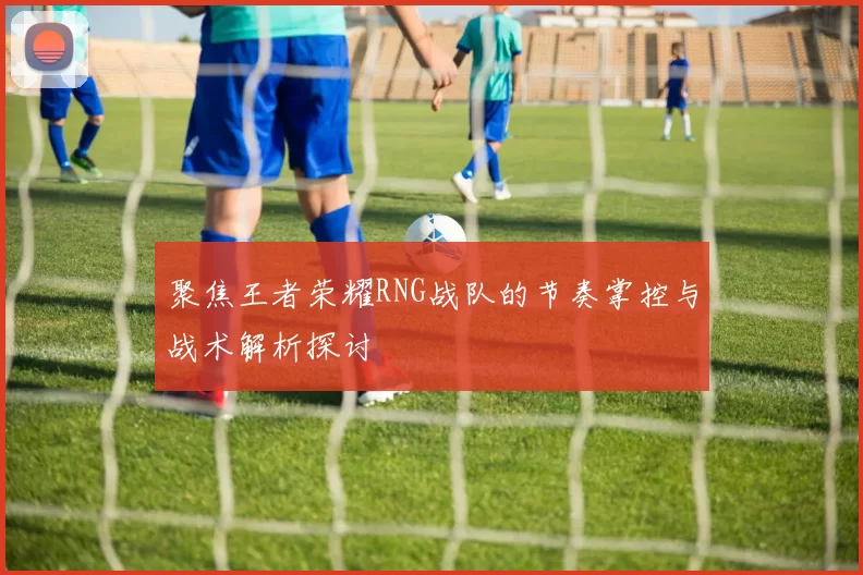 聚焦王者荣耀RNG战队的节奏掌控与战术解析探讨