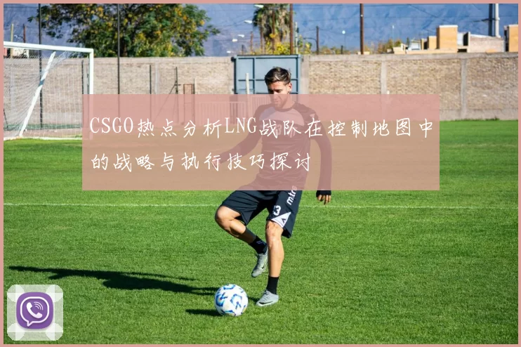 CSGO热点分析LNG战队在控制地图中的战略与执行技巧探讨