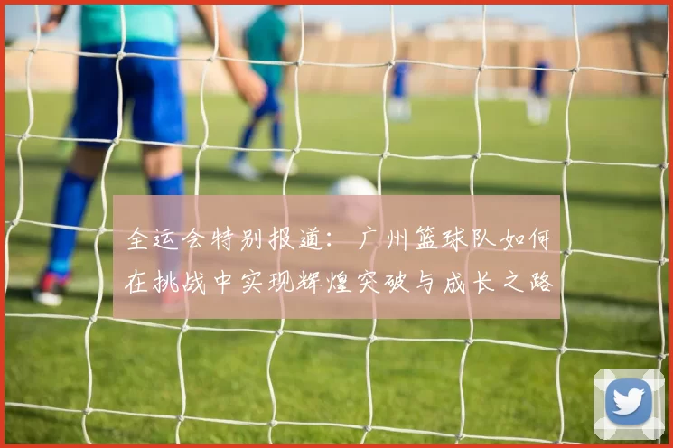 全运会特别报道：广州篮球队如何在挑战中实现辉煌突破与成长之路