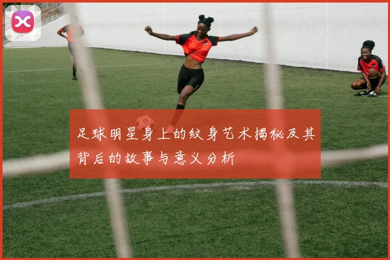 足球明星身上的纹身艺术揭秘及其背后的故事与意义分析