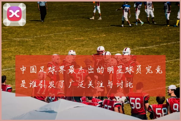 中国足球界最杰出的明星球员究竟是谁引发了广泛关注与讨论