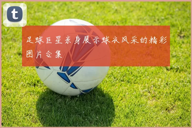 足球巨星亲身展示球衣风采的精彩图片合集