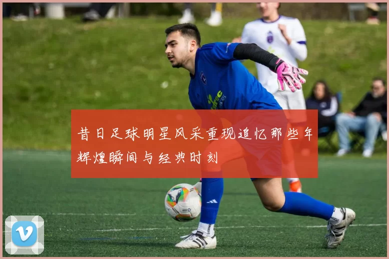 昔日足球明星风采重现追忆那些年辉煌瞬间与经典时刻