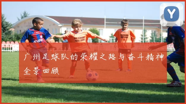 广州足球队的荣耀之路与奋斗精神全景回顾