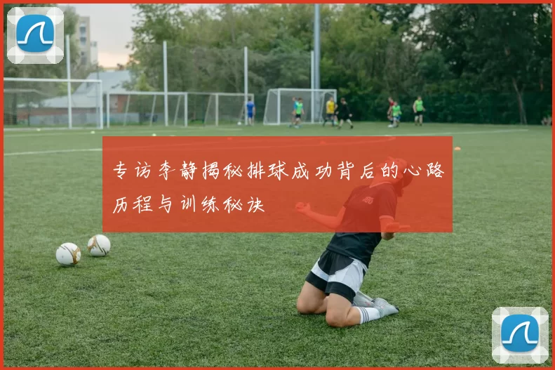 专访李静揭秘排球成功背后的心路历程与训练秘诀
