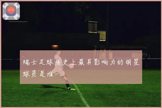 瑞士足球历史上最具影响力的明星球员是谁