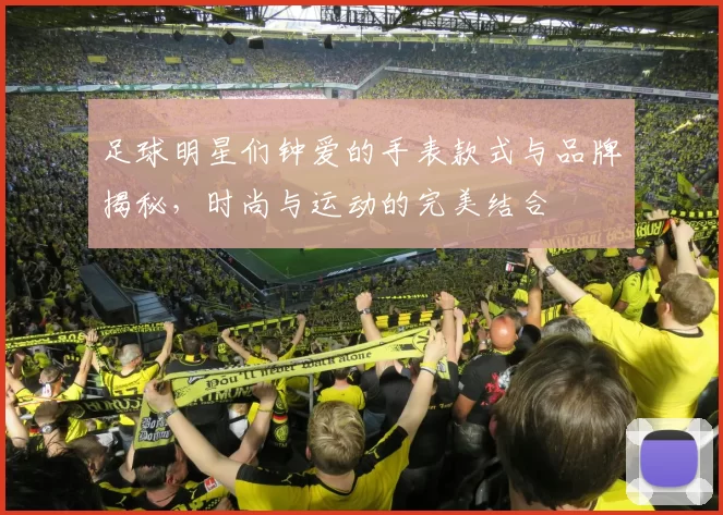 足球明星们钟爱的手表款式与品牌揭秘，时尚与运动的完美结合