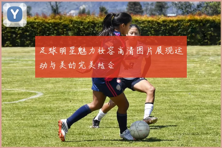 足球明星魅力妆容高清图片展现运动与美的完美结合