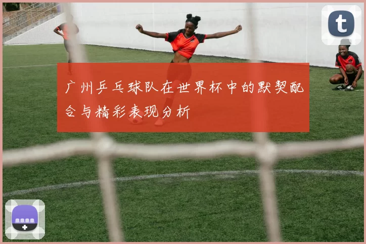 广州乒乓球队在世界杯中的默契配合与精彩表现分析