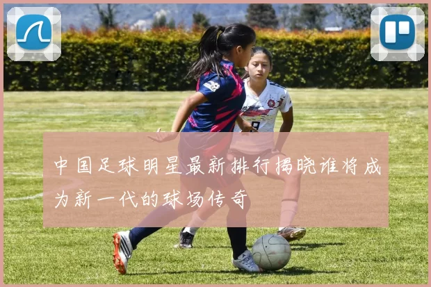 中国足球明星最新排行揭晓谁将成为新一代的球场传奇