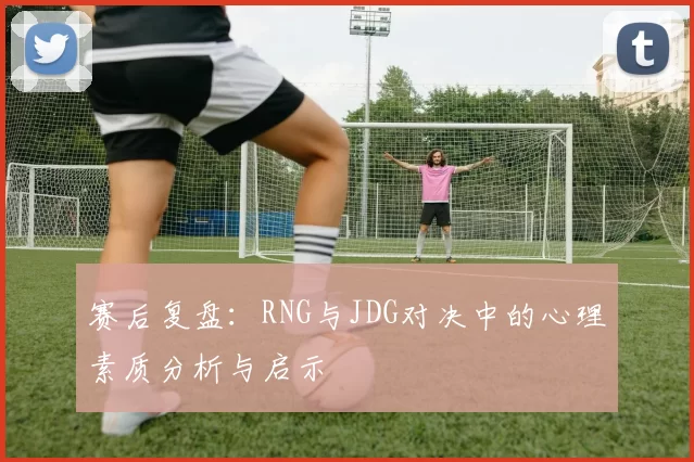 赛后复盘：RNG与JDG对决中的心理素质分析与启示