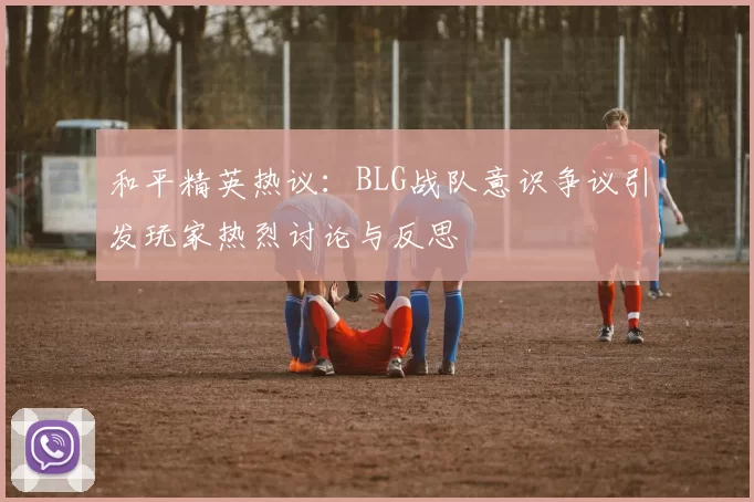 和平精英热议：BLG战队意识争议引发玩家热烈讨论与反思