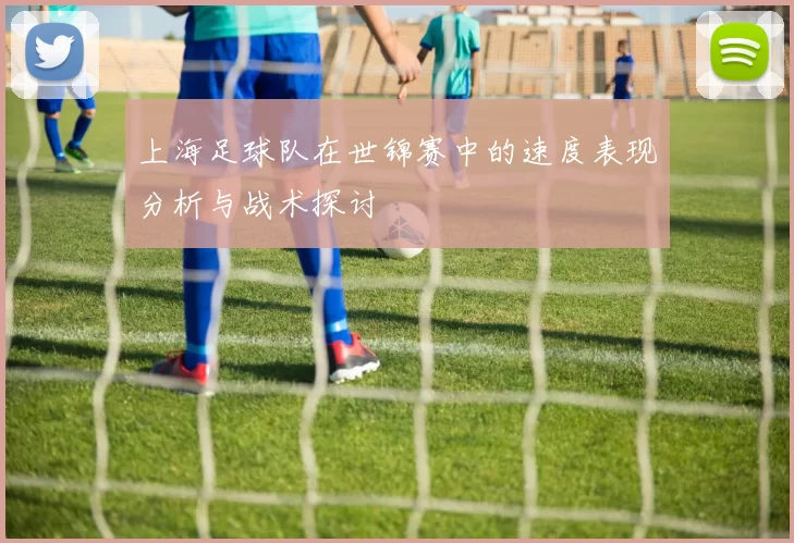 上海足球队在世锦赛中的速度表现分析与战术探讨
