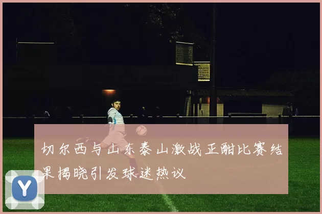 切尔西与山东泰山激战正酣比赛结果揭晓引发球迷热议