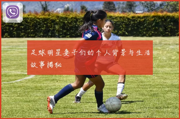 足球明星妻子们的个人背景与生活故事揭秘