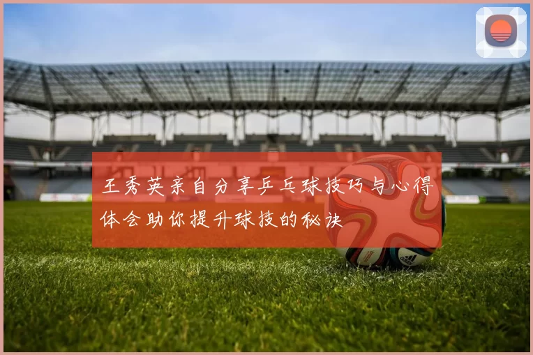 王秀英亲自分享乒乓球技巧与心得体会助你提升球技的秘诀