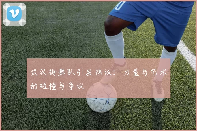 武汉街舞队引发热议：力量与艺术的碰撞与争议