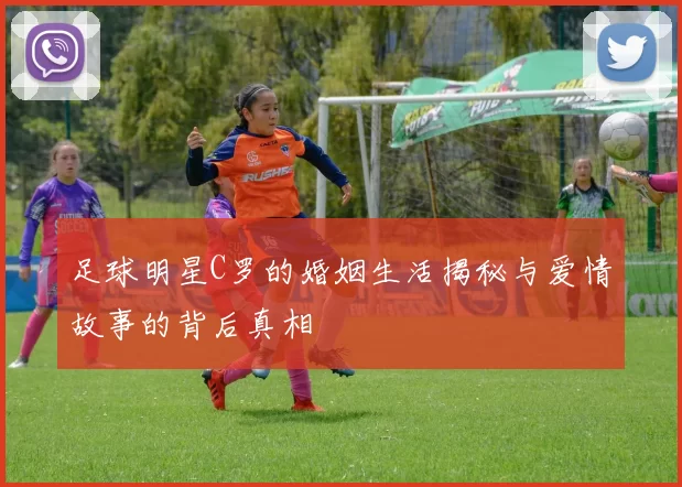 足球明星C罗的婚姻生活揭秘与爱情故事的背后真相