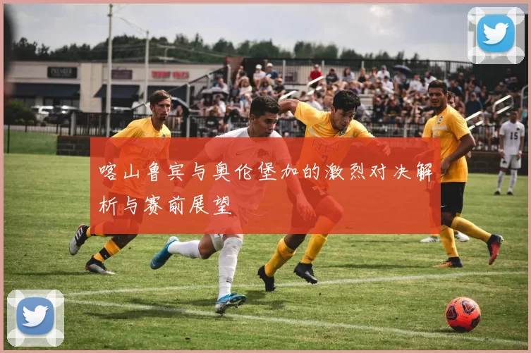 喀山鲁宾与奥伦堡加的激烈对决解析与赛前展望