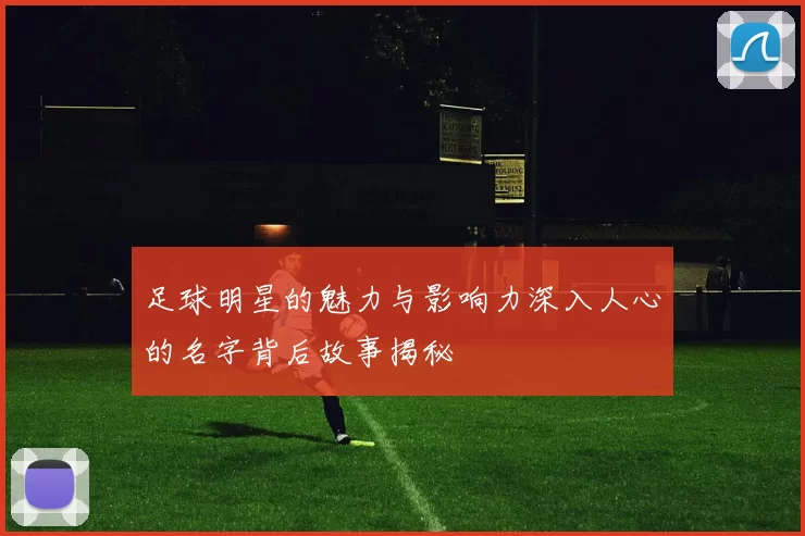 足球明星的魅力与影响力深入人心的名字背后故事揭秘