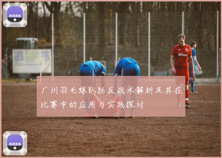 广州羽毛球队防反战术解析及其在比赛中的应用与实践探讨