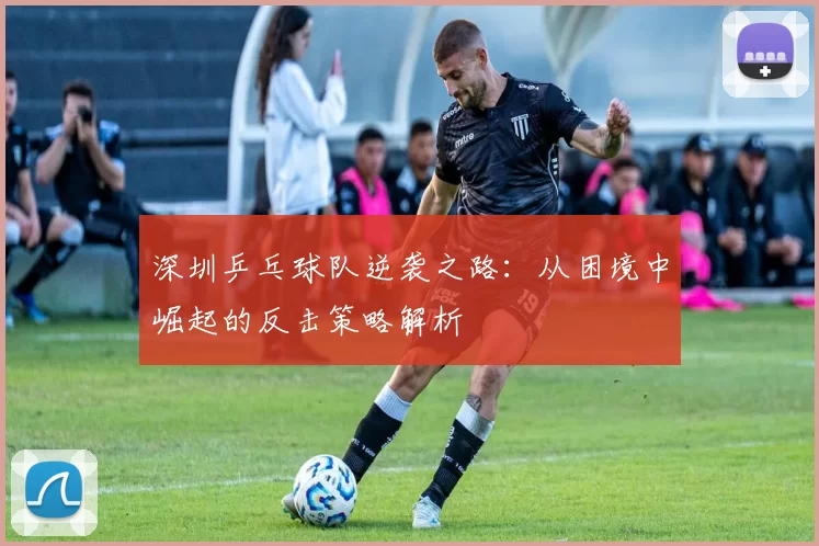 深圳乒乓球队逆袭之路：从困境中崛起的反击策略解析