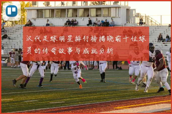 汉代足球明星排行榜揭晓前十位球员的传奇故事与成就分析