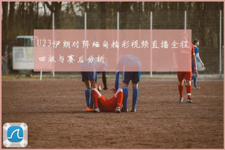 U23伊朗对阵缅甸精彩视频直播全程回放与赛后分析
