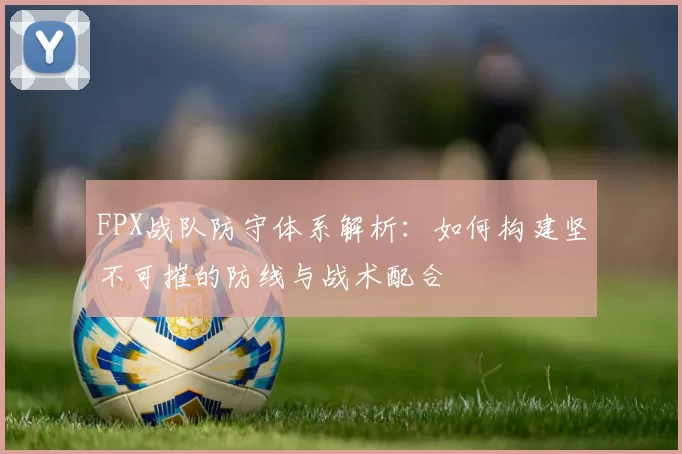 FPX战队防守体系解析：如何构建坚不可摧的防线与战术配合