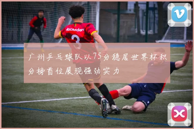 广州乒乓球队以75分稳居世界杯积分榜首位展现强劲实力