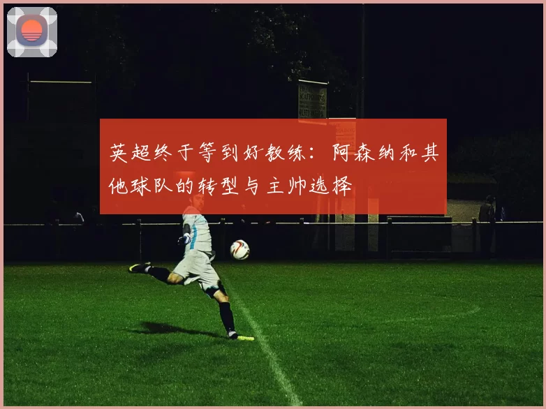 英超终于等到好教练：阿森纳和其他球队的转型与主帅选择