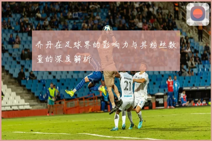 乔丹在足球界的影响力与其粉丝数量的深度解析