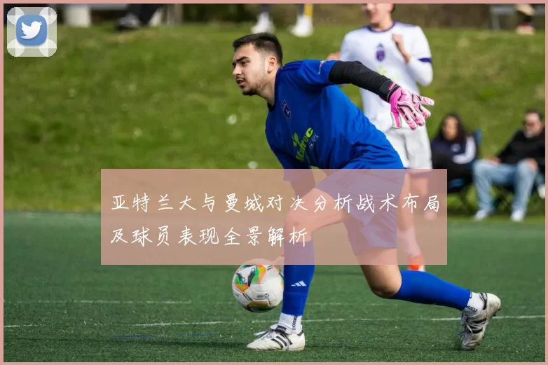 亚特兰大与曼城对决分析战术布局及球员表现全景解析