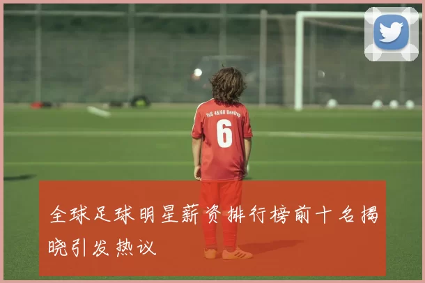 全球足球明星薪资排行榜前十名揭晓引发热议