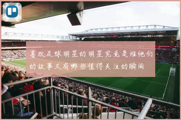 喜欢足球明星的明星究竟是谁他们的故事又有哪些值得关注的瞬间