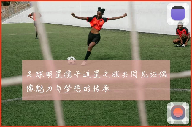 足球明星携子追星之旅共同见证偶像魅力与梦想的传承