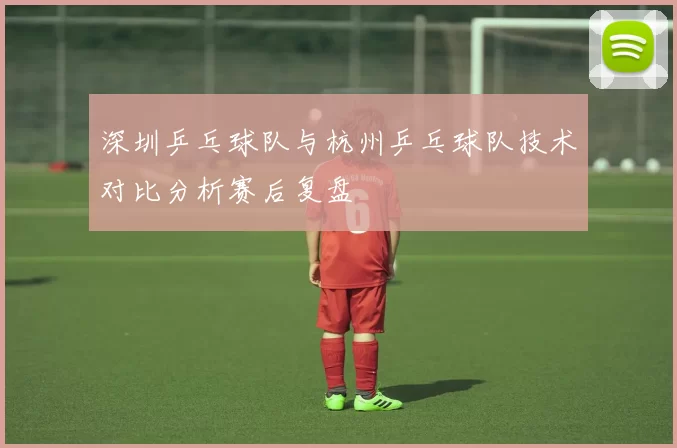 深圳乒乓球队与杭州乒乓球队技术对比分析赛后复盘