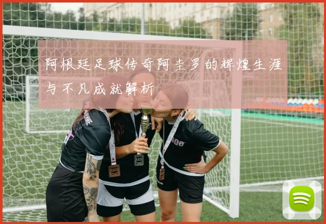 阿根廷足球传奇阿圭罗的辉煌生涯与不凡成就解析