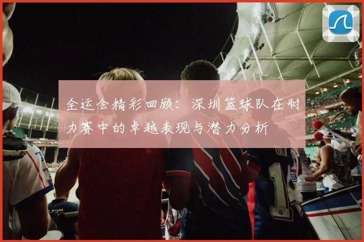 全运会精彩回顾：深圳篮球队在耐力赛中的卓越表现与潜力分析