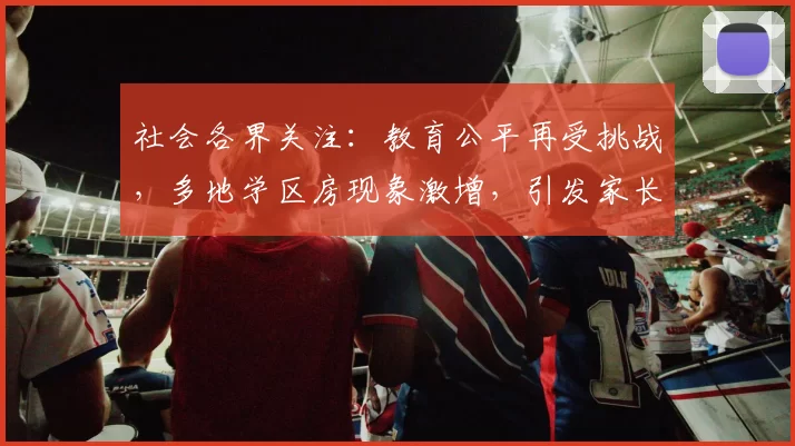社会各界关注：教育公平再受挑战，多地学区房现象激增，引发家长焦虑