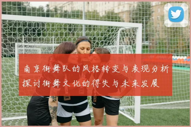南京街舞队的风格转变与表现分析探讨街舞文化的得失与未来发展