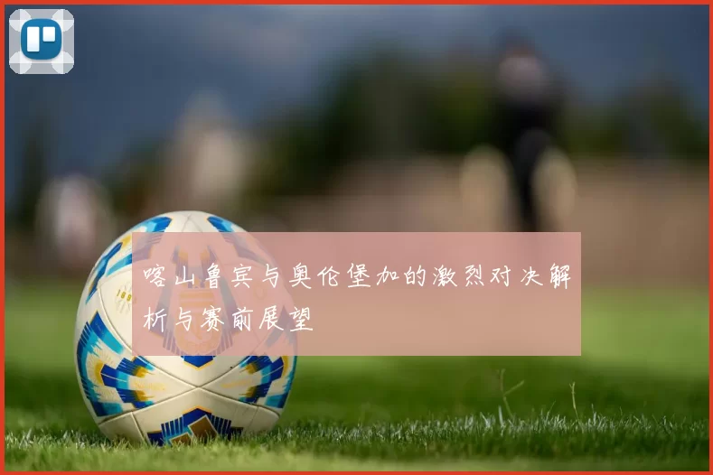 喀山鲁宾与奥伦堡加的激烈对决解析与赛前展望