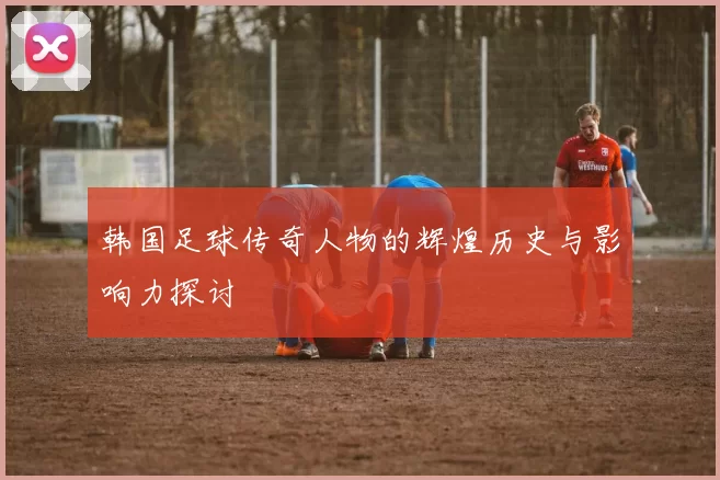 韩国足球传奇人物的辉煌历史与影响力探讨