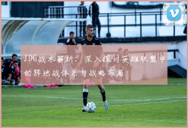JDG战术解析：深入探讨英雄联盟中的阵地战体系与战略布局