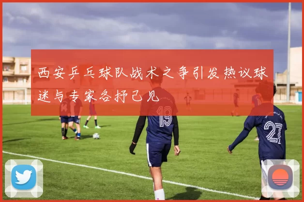 西安乒乓球队战术之争引发热议球迷与专家各抒己见