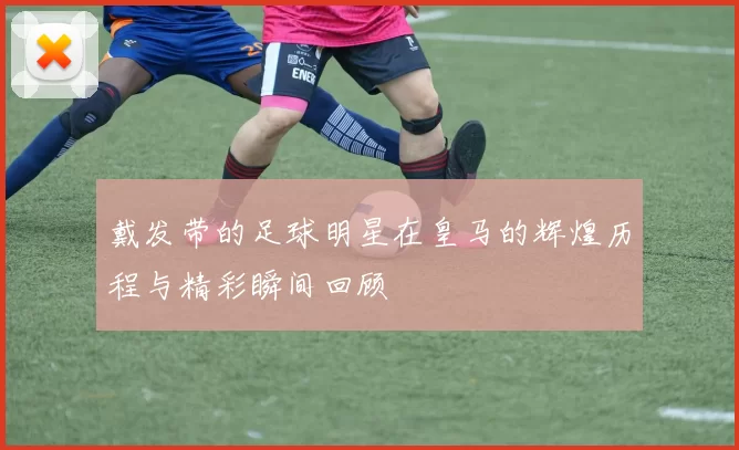 戴发带的足球明星在皇马的辉煌历程与精彩瞬间回顾