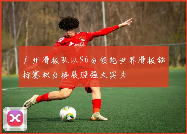 广州滑板队以96分领跑世界滑板锦标赛积分榜展现强大实力