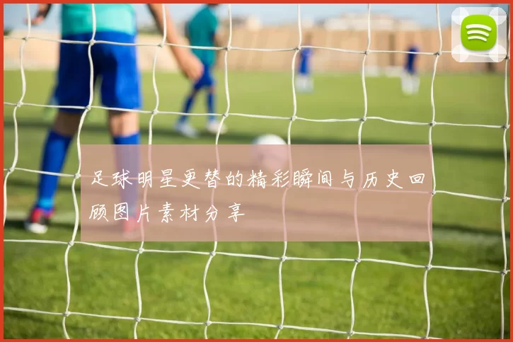 足球明星更替的精彩瞬间与历史回顾图片素材分享