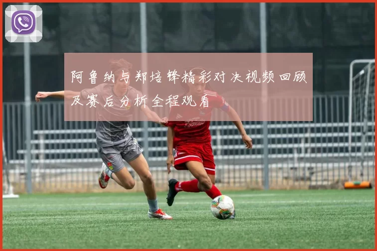 阿鲁纳与郑培锋精彩对决视频回顾及赛后分析全程观看