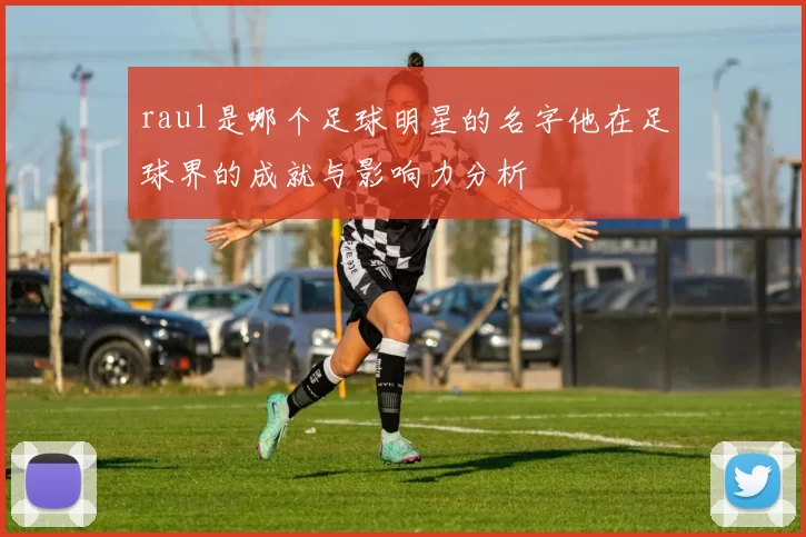 raul是哪个足球明星的名字他在足球界的成就与影响力分析